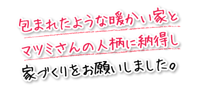 包まれたような暖かい家とマツミさんの人柄に納得し家づくりをお願いしました。