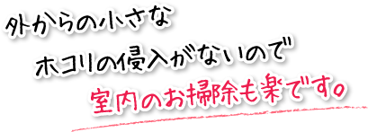 外からの小さなホコリの侵入がないので室内のお掃除も楽です。