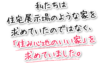 私たちは住宅展示場のような家を求めていたのではなく、「住み心地のいい家」を求めていました。