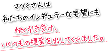 マツミさんは私たちのイレギュラーな要望にも快く引き受け、いくつもの提案を出してくれました。