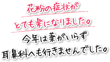 花粉の症状がとても楽になりました。今年は薬がいらず耳鼻科へも行きませんでした。