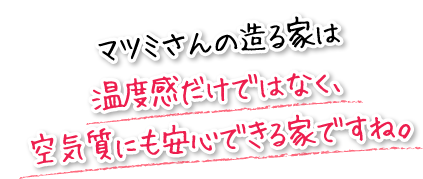 マツミさんの造る家は温度感だけではなく、空気質にも安心できる家ですね。