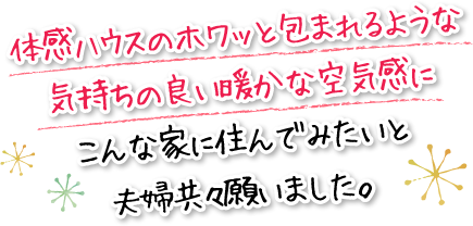 体感ハウスのホワッと包まれるような気持ちの良い暖かな空気感にこんな家に住んでみたいと夫婦共々願いました。