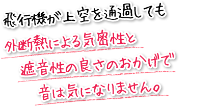 飛行機が上空を通過しても外断熱による気密性と遮音性の良さのおかげで音は気になりません。