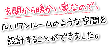 玄関から暖かい家なので、広いワンルームのような空間を設計することができました。