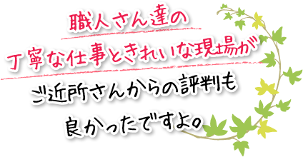 職人さん達の丁寧な仕事ときれいな現場がご近所さんからの評判も良かったですよ。