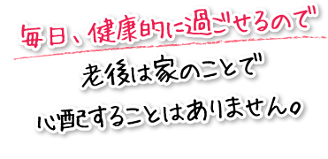 毎日、健康的に過ごせるので老後は家のことで心配することはありません。