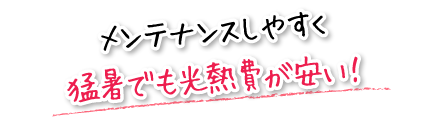 メンテナンスしやすく猛暑でも光熱費が安い！