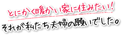 とにかく暖かい家に住みたい！それが私たち夫婦の願いでした。