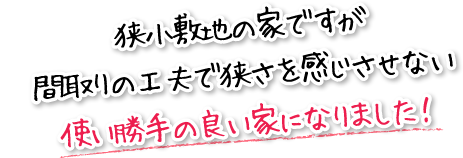 狭小敷地の家ですが間取りの工夫で狭さを感じさせない使い勝手の良い家になりました！