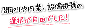 間取りや内装、設備機器の選択が自由でした！