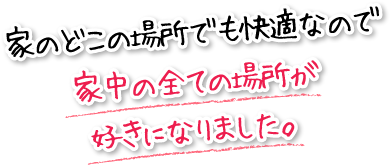 家のどこの場所でも快適なので家中の全ての場所が好きになりました。