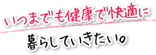 いつまでも健康で快適に暮らしていきたい。