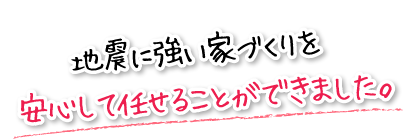 地震に強い家づくりを安心して任せることができました。