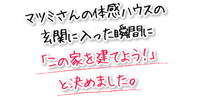 マツミさんの体感ハウスの玄関に入った瞬間に「この家を建てよう！」と決めました。