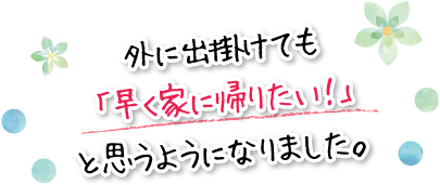 外に出掛けても「早く家に帰りたい！」と思うようになりました。