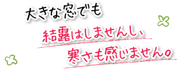 大きな窓でも結露はしませんし、寒さも感じません。