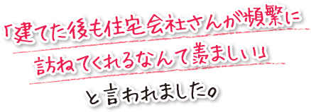 「建てた後も住宅会社さんが頻繁に訪ねてくれるなんて羨ましい」と言われました。