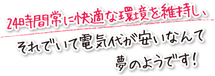 24時間常に快適な環境を維持し、それでいて電気代が安いなんて夢のようです！