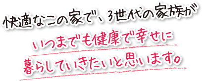 快適なこの家で、3世代の家族がいつまでも健康で幸せに暮らしていきたいと思います。