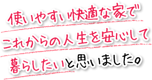 使いやすい快適な家でこれからの人生を安心して暮らしたいと思いました。