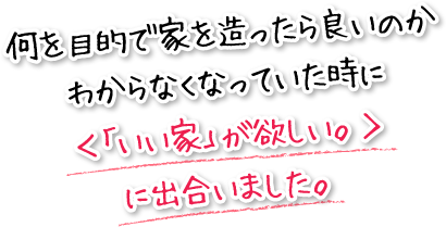 何を目的で家を造ったら良いのかわからなくなっていた時に＜「いい家」が欲しい。＞に出合いました。