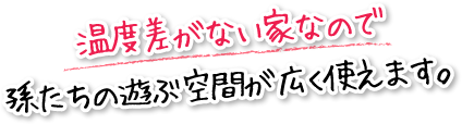 温度差がない家なので孫たちの遊ぶ空間が広く使えます。