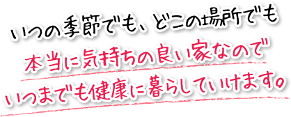 いつの季節でも、どこの場所でも本当に気持ちの良い家なのでいつまでも健康に暮らしていけます。