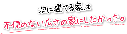 次に建てる家は不便のない広さの家にしたかった。