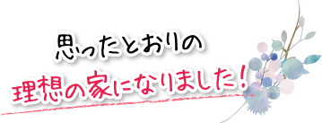 思ったとおりの理想の家になりました！