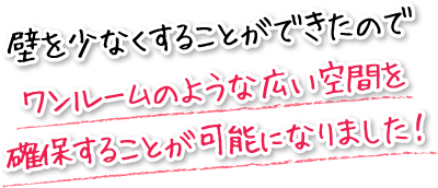 壁を少なくすることができたのでワンルームのような広い空間を確保することが可能になりました！