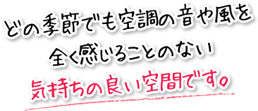 どの季節でも空調の音や風を全く感じることのない気持ちの良い空間です。