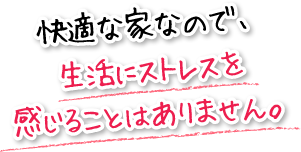 快適な家なので、生活にストレスを感じることはありません。