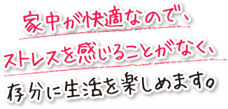 家中が快適なので、ストレスを感じることがなく、存分に生活を楽しめます。