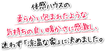 体感ハウスの柔らかい包まれたような気持ちの良い暖かさに感激し、迷わず「涼温な家」に決めました。