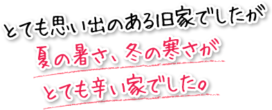 とても思い出のある旧家でしたが夏の暑さ、冬の寒さがとても辛い家でした。