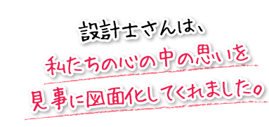 設計士さんは、私たちの心の中の思いを見事に図面化してくれました。