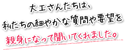 大工さんたちは、私たちの細やかな質問や要望を親身になって聞いてくれました。