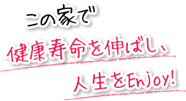 この家で健康寿命を伸ばし、人生をEnjoy!