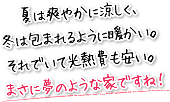 夏は爽やかに涼しく、冬は包まれるように暖かい。それでいて光熱費も安い。まさに夢のような家ですね！