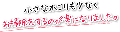 小さなホコリも少なくお掃除をするのが楽になりました。