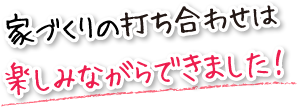 家づくりの打ち合わせは楽しみながらできました！