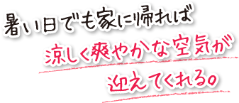 暑い日でも家に帰れば涼しく爽やかな空気が迎えてくれる。