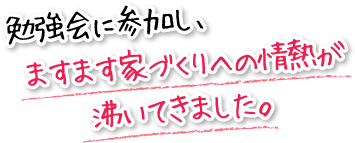 勉強会に参加し、ますます家づくりへの情熱が沸いてきました。