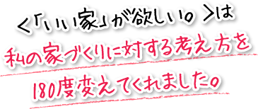 ＜「いい家」が欲しい。＞は私の家づくりに対する考え方を180度変えてくれました。