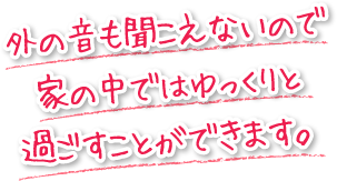 外の音も聞こえないので家の中ではゆっくりと過ごすことができます。