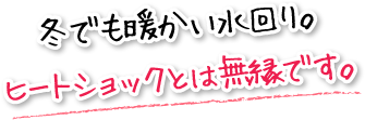 冬でも暖かい水回り。ヒートショックとは無縁です。