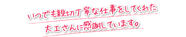 いつでも親切丁寧な仕事をしてくれた大工さんに感謝しています。