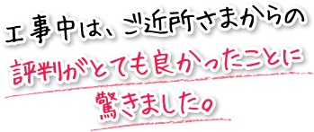 工事中は、ご近所さまからの評判がとても良かったことに驚きました。