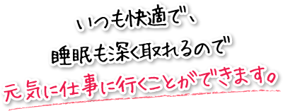 いつも快適で、睡眠も深く取れるので元気に仕事に行くことができます。